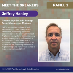 Meet the Speakers, Panel 1. Jeffrey Hanley, Director, Supply Chain Strategy Boeing Commercial Airplanes. Jeff is responsible for internal and external supply chain strategies and capabilities, conducting make/buy decisions across the entire Commercial Airplanes’ supply chain, leading category strategy development, and developing and improving Boeing’s aerospace structures supply chain in support of all current and future Boeing Commercial Airplane Programs. Hanley was named to this position in August 2020.