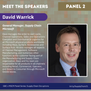 Meet the Speakers, Panel 2. David Warrick, General Manager, Supply Chain Microsoft. Dave manages the order to cash cycle, Channel Operations, Sales and Operations Execution and Distribution & Logistics for all Microsoft physical products worldwide including Xbox, Surface, Accessories and Surface Hub. He also manages all aspects of Channel Management, Software Manufacturing, and numerous other functions as the customer facing part of the Manufacturing and Supply Chain organization. Dave and his team are responsible for all products in all channels including Retail, Commercial, Operator, and Direct to Consumer through Microsoft Online stores.
